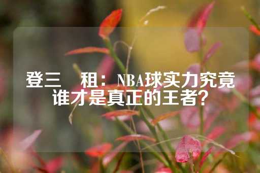 登三岀租：NBA球实力究竟谁才是真正的王者？