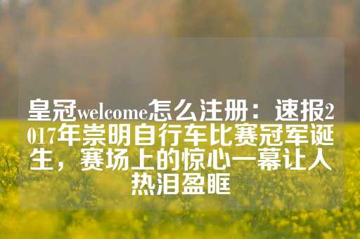 皇冠welcome怎么注册：速报2017年崇明自行车比赛冠军诞生，赛场上的惊心一幕让人热泪盈眶