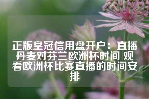 正版皇冠信用盘开户：直播丹麦对芬兰欧洲杯时间 观看欧洲杯比赛直播的时间安排