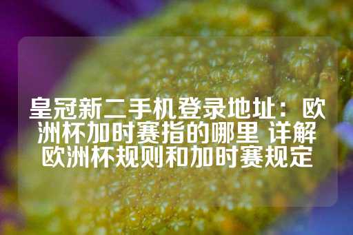 皇冠新二手机登录地址：欧洲杯加时赛指的哪里 详解欧洲杯规则和加时赛规定