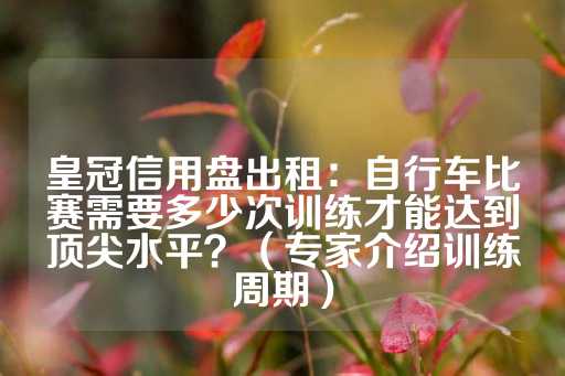 皇冠信用盘出租：自行车比赛需要多少次训练才能达到顶尖水平？（专家介绍训练周期）-第1张图片-皇冠信用盘出租