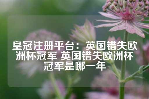 皇冠注册平台：英国错失欧洲杯冠军 英国错失欧洲杯冠军是哪一年-第1张图片-皇冠信用盘出租