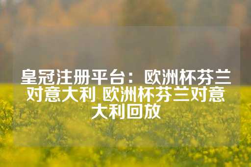 皇冠注册平台：欧洲杯芬兰对意大利 欧洲杯芬兰对意大利回放