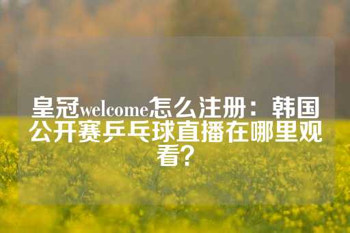 皇冠welcome怎么注册：韩国公开赛乒乓球直播在哪里观看？