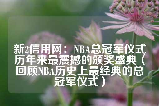 新2信用网：NBA总冠军仪式历年来最震撼的颁奖盛典（回顾NBA历史上最经典的总冠军仪式）