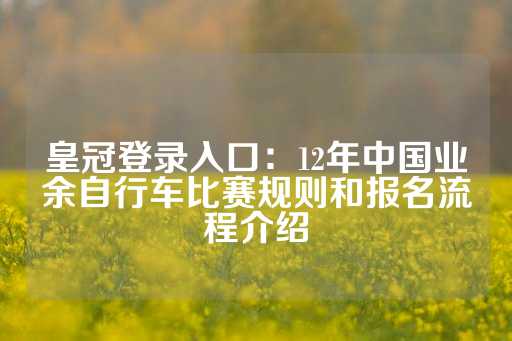 皇冠登录入口：12年中国业余自行车比赛规则和报名流程介绍