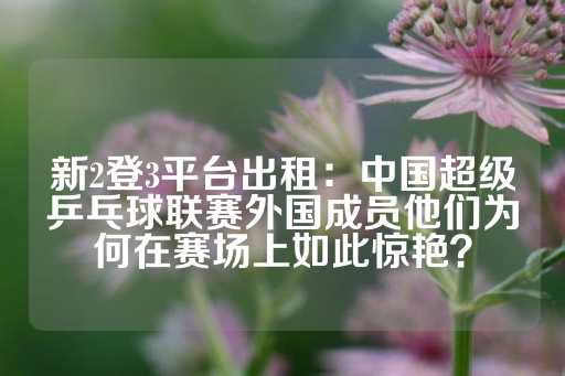 新2登3平台出租：中国超级乒乓球联赛外国成员他们为何在赛场上如此惊艳？