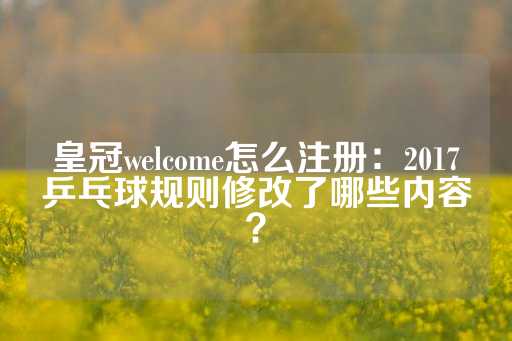 皇冠welcome怎么注册：2017乒乓球规则修改了哪些内容？-第1张图片-皇冠信用盘出租