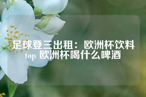 足球登三出租：欧洲杯饮料top 欧洲杯喝什么啤酒-第1张图片-皇冠信用盘出租