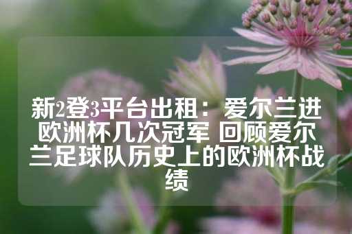 新2登3平台出租：爱尔兰进欧洲杯几次冠军 回顾爱尔兰足球队历史上的欧洲杯战绩-第1张图片-皇冠信用盘出租