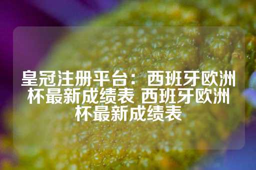 皇冠注册平台：西班牙欧洲杯最新成绩表 西班牙欧洲杯最新成绩表