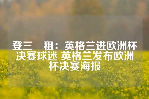 登三岀租：英格兰进欧洲杯决赛球迷 英格兰发布欧洲杯决赛海报