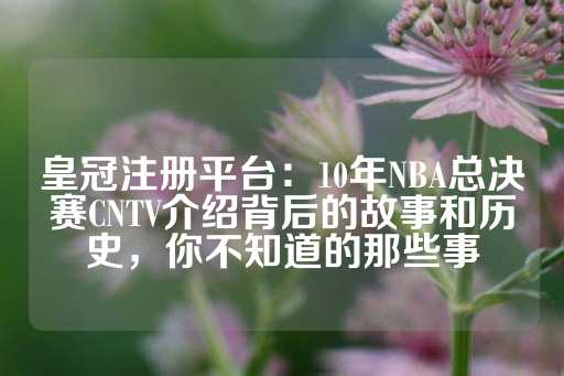 皇冠注册平台：10年NBA总决赛CNTV介绍背后的故事和历史，你不知道的那些事