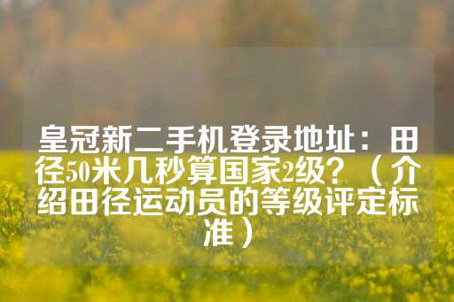 皇冠新二手机登录地址：田径50米几秒算国家2级？（介绍田径运动员的等级评定标准）-第1张图片-皇冠信用盘出租