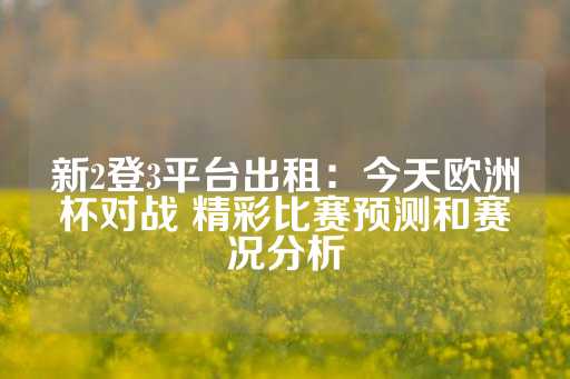 新2登3平台出租：今天欧洲杯对战 精彩比赛预测和赛况分析