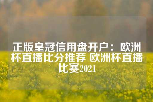 正版皇冠信用盘开户：欧洲杯直播比分推荐 欧洲杯直播比赛2021-第1张图片-皇冠信用盘出租