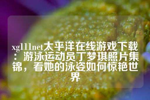 xg111net太平洋在线游戏下载：游泳运动员丁梦琪照片集锦，看她的泳姿如何惊艳世界