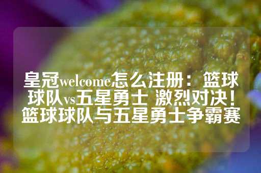 皇冠welcome怎么注册：篮球球队vs五星勇士 激烈对决！篮球球队与五星勇士争霸赛