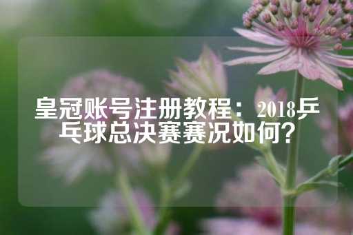 皇冠账号注册教程：2018乒乓球总决赛赛况如何？