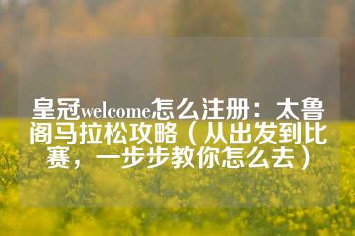 皇冠welcome怎么注册：太鲁阁马拉松攻略（从出发到比赛，一步步教你怎么去）-第1张图片-皇冠信用盘出租