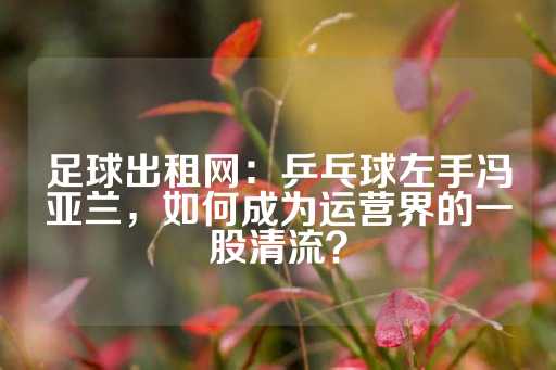 足球出租网：乒乓球左手冯亚兰，如何成为运营界的一股清流？