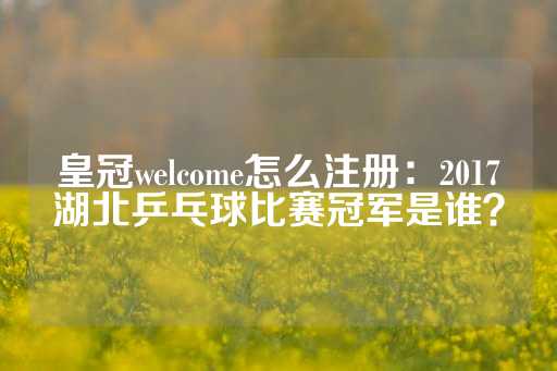 皇冠welcome怎么注册：2017湖北乒乓球比赛冠军是谁？