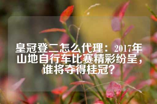 皇冠登二怎么代理：2017年山地自行车比赛精彩纷呈，谁将夺得桂冠？