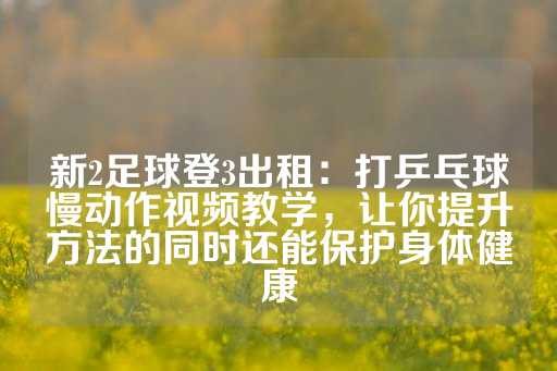 新2足球登3出租：打乒乓球慢动作视频教学，让你提升方法的同时还能保护身体健康