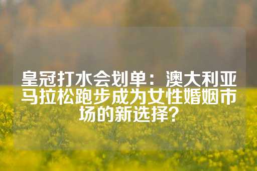 皇冠打水会划单：澳大利亚马拉松跑步成为女性婚姻市场的新选择？