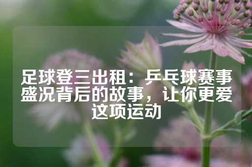 足球登三出租：乒乓球赛事盛况背后的故事，让你更爱这项运动