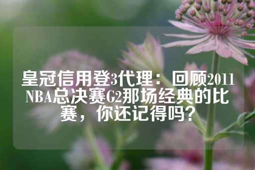 皇冠信用登3代理：回顾2011NBA总决赛G2那场经典的比赛，你还记得吗？