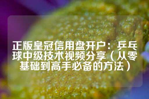 正版皇冠信用盘开户：乒乓球中级技术视频分享（从零基础到高手必备的方法）