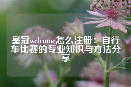 皇冠welcome怎么注册：自行车比赛的专业知识与方法分享-第1张图片-皇冠信用盘出租