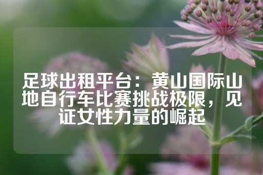 足球出租平台：黄山国际山地自行车比赛挑战极限，见证女性力量的崛起