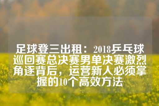 足球登三出租：2018乒乓球巡回赛总决赛男单决赛激烈角逐背后，运营新人必须掌握的10个高效方法