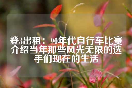 登3出租：90年代自行车比赛介绍当年那些风光无限的选手们现在的生活-第1张图片-皇冠信用盘出租