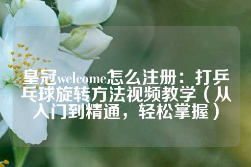 皇冠welcome怎么注册：打乒乓球旋转方法视频教学（从入门到精通，轻松掌握）