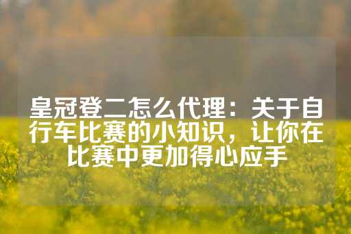 皇冠登二怎么代理：关于自行车比赛的小知识，让你在比赛中更加得心应手