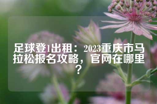 足球登1出租：2023重庆市马拉松报名攻略，官网在哪里？