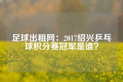 足球出租网：2017绍兴乒乓球积分赛冠军是谁？