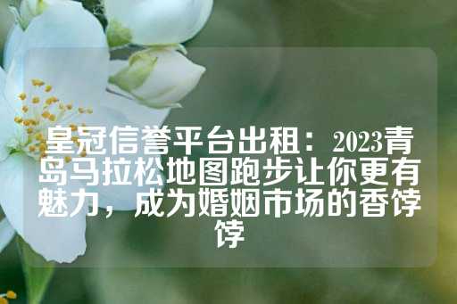 皇冠信誉平台出租：2023青岛马拉松地图跑步让你更有魅力，成为婚姻市场的香饽饽