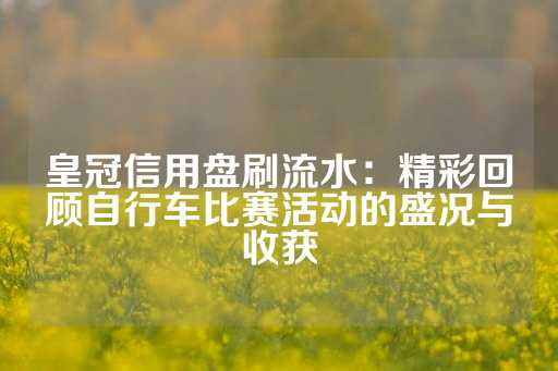 皇冠信用盘刷流水：精彩回顾自行车比赛活动的盛况与收获-第1张图片-皇冠信用盘出租