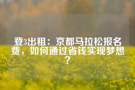 登3出租：京都马拉松报名费，如何通过省钱实现梦想？