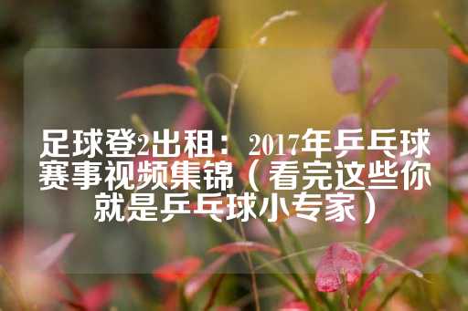 足球登2出租：2017年乒乓球赛事视频集锦（看完这些你就是乒乓球小专家）