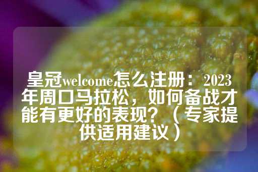 皇冠welcome怎么注册：2023年周口马拉松，如何备战才能有更好的表现？（专家提供适用建议）