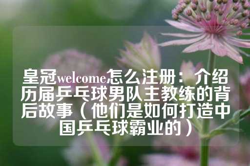 皇冠welcome怎么注册：介绍历届乒乓球男队主教练的背后故事（他们是如何打造中国乒乓球霸业的）