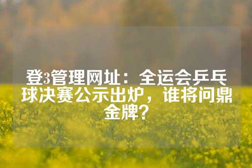 登3管理网址：全运会乒乓球决赛公示出炉，谁将问鼎金牌？-第1张图片-皇冠信用盘出租