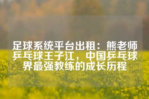 足球系统平台出租：熊老师乒乓球王子江，中国乒乓球界最强教练的成长历程-第1张图片-皇冠信用盘出租