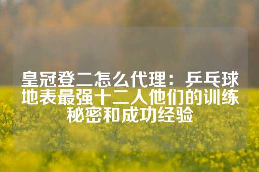 皇冠登二怎么代理：乒乓球地表最强十二人他们的训练秘密和成功经验-第1张图片-皇冠信用盘出租