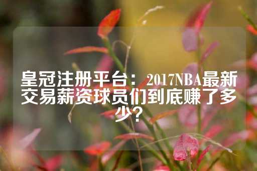 皇冠注册平台：2017NBA最新交易薪资球员们到底赚了多少？